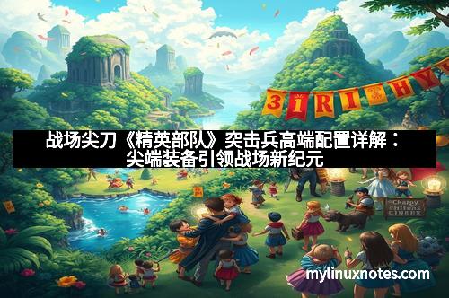 战场尖刀《精英部队》突击兵高端配置详解:尖端装备引领战场新纪元